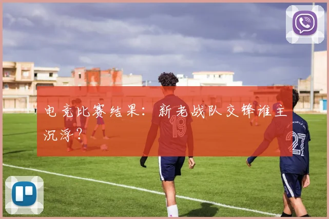 电竞比赛结果:新老战队交锋谁主沉浮?