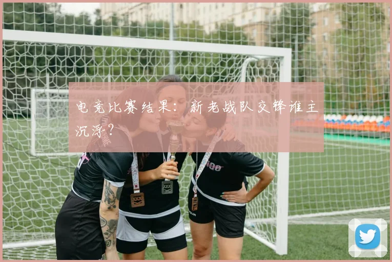 电竞比赛结果：新老战队交锋谁主沉浮？