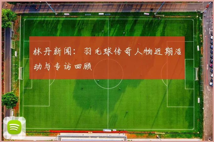 林丹新闻:羽毛球传奇人物近期活动与专访回顾