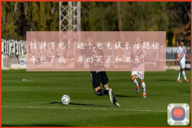 惊掉下巴!这个电竞娱乐话题榜,承包了我一年的笑点和泪点!