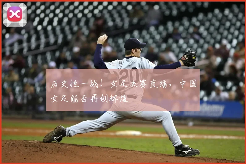 历史性一战!女足决赛直播,中国女足能否再创辉煌