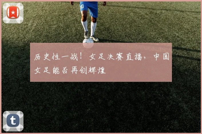 历史性一战！女足决赛直播，中国女足能否再创辉煌