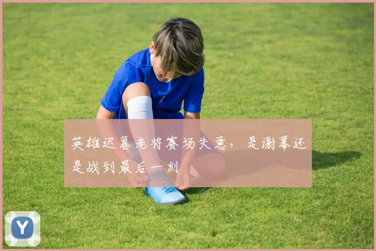 英雄迟暮老将赛场失意，是谢幕还是战到最后一刻