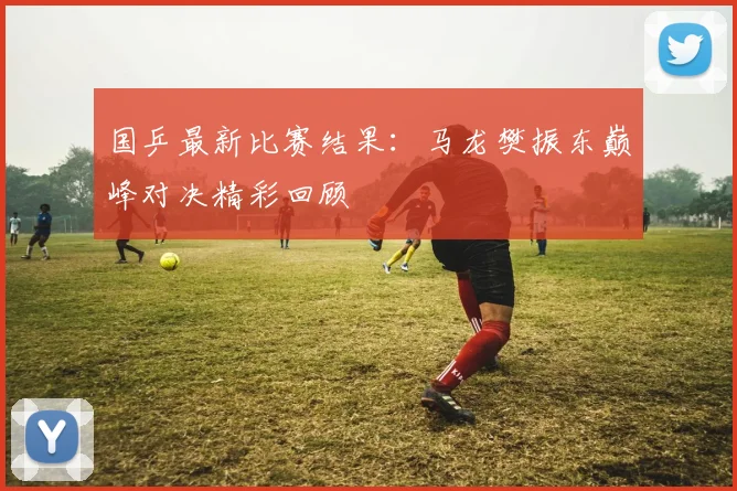 国乒最新比赛结果：马龙樊振东巅峰对决精彩回顾
