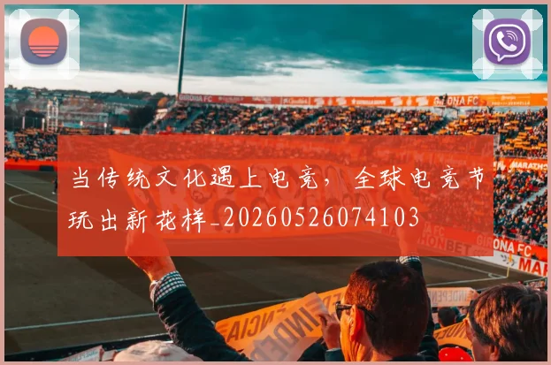 当传统文化遇上电竞,全球电竞节玩出新花样_20260526074103