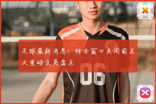 足球最新消息：转会窗口关闭前五大重磅交易盘点