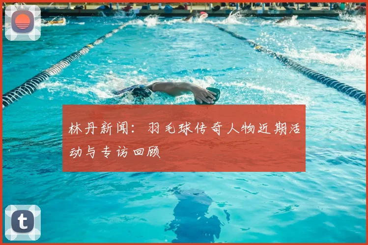 林丹新闻:羽毛球传奇人物近期活动与专访回顾