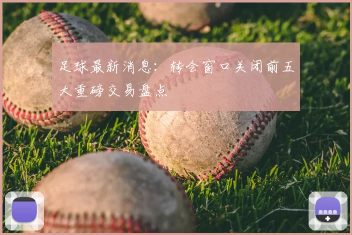 足球最新消息:转会窗口关闭前五大重磅交易盘点