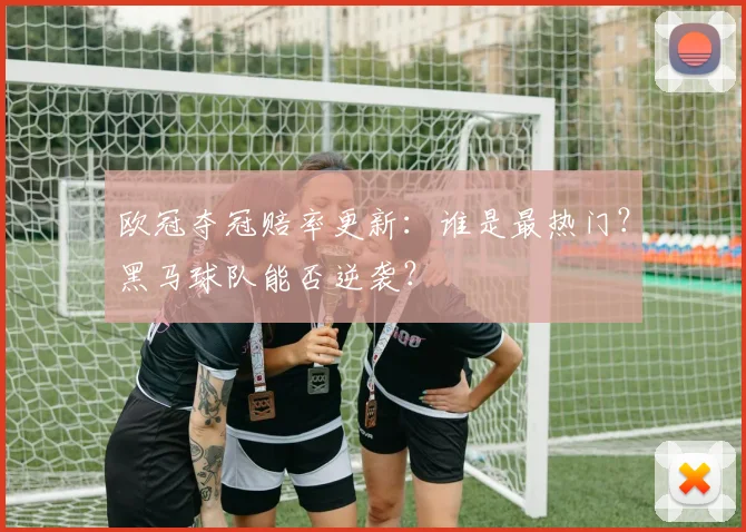 欧冠夺冠赔率更新:谁是最热门?黑马球队能否逆袭?
